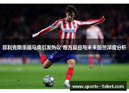 菲利克斯重返马竞引发热议 各方反应与未来前景深度分析