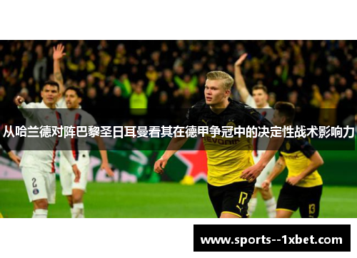 从哈兰德对阵巴黎圣日耳曼看其在德甲争冠中的决定性战术影响力 从哈兰德对阵巴黎圣日耳曼看其在德甲争冠中的决定性战术影响力
